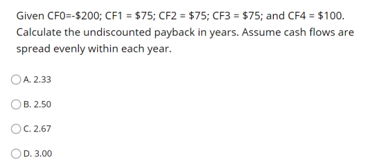 Given CFO=-$200; CF1 = $75; CF2 = $75; CF3 = $75; and CF4 = $100. Calculate the undiscounted payback in years. Assume cash fl