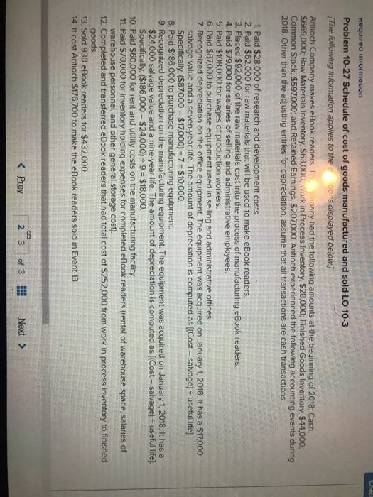 requirea iniormation Problem 10-27 Schedule of cost of goods manufactured and sold LO 10-3 (The following information applies to the Antioch Company makes eBook readers. T $669,000: Raw Materials Inventory. $63,000, Work in Process Inventory. $28,000, Finished Goods Inventory $44.000 2018. Other than the adjusting entries for depreciation, assume that all transactions are cash transactions ons displayed below pany had the following amounts at the beginning of 2018: Cash, n Stock, $597000; and Retained Earnings, $207000. Antioch experienced the following accounting events during 1. Paid $28,000 of research and development costs. 2 Paid $62,000 for raw materials that will be used to make eBook readers 3. Placed S92,000 of the raw materials cost into the process of manufacturing eBook readers. 4. Paid $79,000 for salaries of selling and administrative employees 5. Paid $108,000 for wages of production workers 6. Paid $87,000 to purchase equipment used in selling and administrative offices. 7. Recognized depreciation on the office equipment. The equipment was acquired on January 1, 2018. It has a $17,000 salvage value and a seven-year life. The amount of depreciation is computed as [(Cost- salvage) useful life] Specifically. ($87,000 $17000)+7-$10.000. 8. Paid $186,000 to purchase manufacturing equipment. 9. Recognized depreciation on the manufact equipment. The equipment was acquired on January 1, 2018. t has a $24,000 salvage value and a nine-year life. The amount of depreciation is computed as ((Cost- salvage) useful life]. Specifically, ($186,000- $24,000) 9-$18,000. 10. Paid $60,000 for rent and utility costs on the manufacturing facility 11. Paid $70,000 for inventory holding expenses for completed eBook readers (rental of warehouse space, salaries of warehouse personnel, and other general storage cost). 12 Completed and transferred eBook readers that had total cost of $252,000 from work in process inventory to finished goods 13 Sold 930 eBook readers for $432,000 14. It cost Antioch $176,700 to make the eBook readers sold in Event 13. Pre 23fNext>