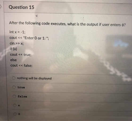 Question 15 After the following code executes, what is the output if user enters 0? int x =-1; cout << Enter O or 1:; cin >> X; if (x) cout << true else cout << false O nothing will be displayed true O false 0