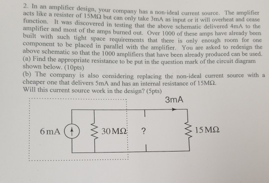 2. In an amplifier design, your company has a non-ideal current source. The amplifier acts like a resister of 15M2 but can only take 3mA as input or it will overheat and cease function. It was discovered in testing that the above schematic deliver amplifier and most of the amps burned out. Over 1000 of these built with such tight space requirements that there is only enough room component to be placed in parallel with the amplifier above schematic so that the 1000 amplifiers that have been already produced can ed 4mA to the amps have already been for one . You are asked to redesign the be used. n dewre e in hionmark of te shown below. (10pts) (b) The company is also considering replacing the non-ideal current source with a cheaper one that delivers 5mA and has an internal resistance of 15ΜΩ. Will this current source work in the design? (5pts) 3mA 15ΜΩ