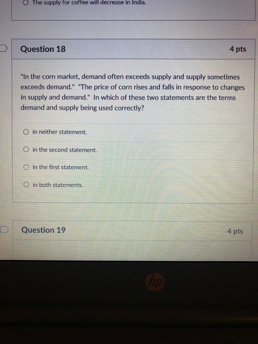 O The supply for coffee will decrease in India. Question 18 4 pts In the corn market, demand often exceeds supply and supply sometimes exceeds demand. The price of corn rises and falls in response to changes in supply and demand. In which of these two statements are the terms demand and supply being used correctly? O in neither statement. O in the second statement O in the first statement O in both statements. DQuestion 19 4 pts
