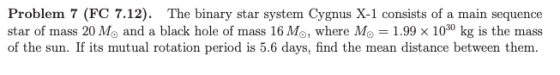 Problem 7 (FC 7.12). The binary star system Cygnus X-1 consists of a main sequence star of mass 20 Mo and a black hole of mas
