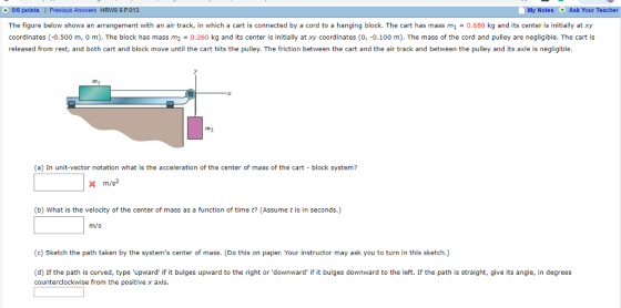 O/6 points The figure below shows an arrangement with an air track, in which a cart is connected by a cord to a hanging block. The cart has mass m10.680 kg and its center is initially at xy coordinates (-0.500 m, 0 m). The block has mass m20.260 kg and its center is initially at xy coordinates (O, -0.100 m). The mass of the cord and pulley are negligible. The cart is released from rest, and both cart and block move until the cart hits the pulley. The friction between the cart and the air track and between the pulley and its axle is negligible. HRW8 9.P013 My Notes Ask Your Te 7m n2 (a) In unit-vector notation what is the acceleration of the center of mass of the cart block system? X m/s2 (b) What is the velocity of the center of mass as a function of time t? (Assume t is in seconds.) inf: (c) Sketch the path taken by the systems center of mass. (Do this on paper. Your instructor may ask you to turn in this sketch.) (d) If the path is curved, type counterclockwise from the positivex axis upward if it bulges upward to the right or downward it bulges downward to the left. If the path is straight, give its angle, in degrees