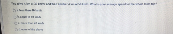 You drive 4 km at 30 km/hr and then another 4 km at 50 km/h. What is your average speed for the whole 8 km trip? O a less than 40 km/h O b. equal to 40 km/h O c. more than 40 km/h O d none of the above