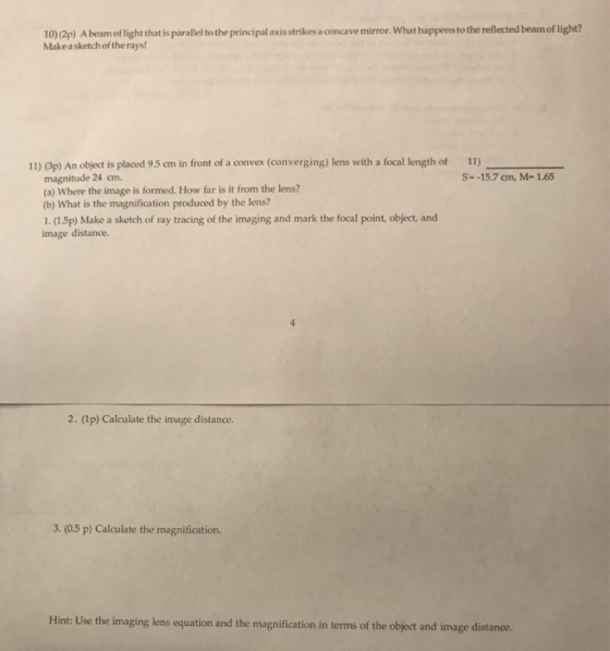 10)(2p) A beam oflight that is parallel to the principal axis strikes a concave mirror. What happensto the reflected beam of light? Makeasketchof the rays! 11) (3p) An object is placed 9.5 cm in front of a convex (converging) lens with a focal length of 11) magnitude 24 cm. (a) Where the image is formed. How far is it from the lens? (b) What is the magnification produced by the lens? 1. (1.5p) Make a sketch of ray tracing of the imaging and mark the focal point, object, and image distance. S- -15.7 cm, M-165 2. (1p) Calculate the image distance. 3. (0.5 p) Calculate the magnification. Hint: Use the imaging lens equation and the magnification in terms of the object and image distance.