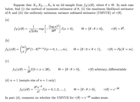 Suppose that X1, X2, ,Xn is an iid sample from Íx (x10), where θ Ε Θ. In each case below, find (i) the method of moments estimator of θ, (ii) the maximum likelihood estimator of θ, and (iii) the uniformly minimum variance unbiased estimator (UMVUE) of T(9) 0. exp fx (x10) 1(0 < x < 20), Θ-10 : θ 0}, τ(0) arbitrary, differentiable 20 (d) n-1 (sample size of n-1 only) ー29 In part (d), comment on whether the UMVUE for T(8)-e_2θ makes sense.