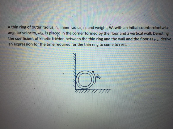A thin ring of outer radius, ro, inner radius, ri, and weight, W, with an initial counterclockwise angular velocity, wo, is p