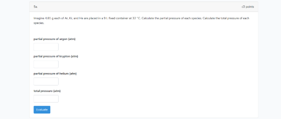 5a. -/2 points Imagine 4.81 g each of Ar, Kr, and He are placed in a 9 L fixed container at 32 C. Calculate the partial pres