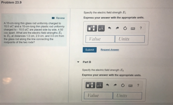Problem 23.9 Specify the electric field strength E Express your answer with the appropriate units. Review A 10-cm-long thin glass rod uniformly charged to 10.0 nC and a 10-cm-long thin plastic rod uniformly charged to -10.0 nC are placed side by side, 4.50 cm apart. What are the electric field strengths E to Es at distances 1.0 cm, 2.0 cm, and 3.0 cm from the glass rod along the line connecting the midpoints of the two rods? HA Value Units Submit t An Part B Specify the electric field strength E2 Express your answer with the appropriate units. Value Units