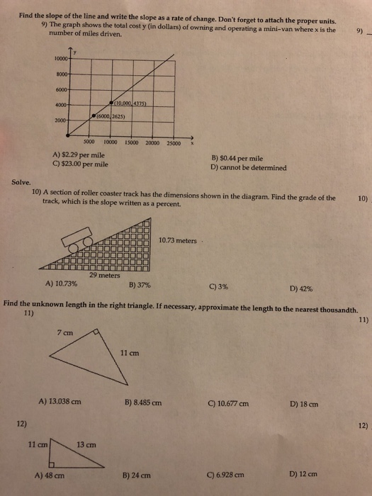 Find the slope of the line and write the slope as a rate of change. Dont forget to attach the proper units. 9) The graph shows the total cost y (in dollars) of owning and operating a mini-van where x is the 9) number of miles driven. 4000 2625) 2000 5000 10000 15000 20000 25000 х A) $2.29 per mile C) $23.00 per mile B) 50.44 per mile D) cannot be determined Solve. 10) A section of roller coaster track has the dimensions shown in the diagram. Find the grade of the 10) track, which is the slope written as a percent. 10.73 meters 29 meters A) 10.73% B) 37% C) 3% D) 42% Find the unknown length in the right triangle. If necessary, approximate the length to the nearest thousandth. 7 cm 11 cm A) 13.038 cnm B) 8.485 cm C) 10.677cm D) 18 cm 12) 12) 11 cm 13 cm B) 24 cm C) 6.928 cm D) 12 cm A) 48 cm