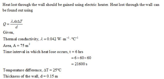Heat lost through the wall should be gained using electric heater. Heat lost through the wall can be found out using ?AtAT Given Thermal conductivity, ? = 0.042 W. m-1·°C-1 Area, A 75 m2 Time interval in which heat lose occurs, t = 6 hrs =6×60×60 - 21600 s Temperature difference,AT = 25 °C Thickness of the wall, d = 0.15 m