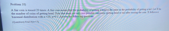Problem 10) A fair coin is tossed 20 times. A fair coin means that the probability of getting a head is the same as the proba