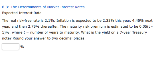 6-3: The Determinants of Market Interest Rates Expected Interest Rate The real risk-free rate is 2.1%. Inflation is expected to be 2.35% this year, 4.45% next year, and then 2.75% thereafter. The maturity risk premium is estimated to be 0.05(t- 1)%, where t-number of years to maturity. What is the yield on a 7-year Treasury note? Round your answer to two decimal places.