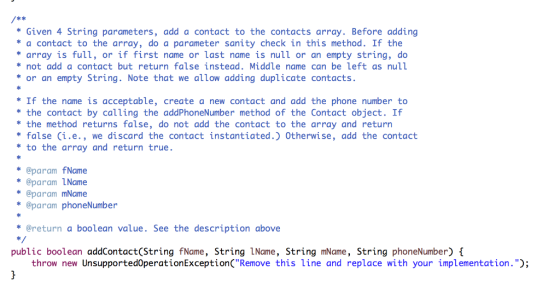 k * *Given 4 String parameters, add a contact to the contacts array. Before adding a contact to the array, do a parameter sanity check in this method. If the array is full, or if first name or last name is null or an empty string, do *not add a contact but return false instead. Middle name can be left as null or an empty String. Note that we allow adding duplicate contacts If the name is acceptable, create a new contact and add the phone number to the contact by calling the addPhoneNumber method of the Contact object. If the method returns false, do not add the contact to the array and return false Ci.e., we discard the contact instantiated.) Otherwise, add the contact to the array and return true. *@param fName *@param LName *@param mName * @param phoneNumber @return a boolean value. See the description above public boolean addContact(String fName, String 1Name, String mName, String phoneNumber) throw new UnsupportedoperationExceptionCRemove this line and replace with your implementation.);