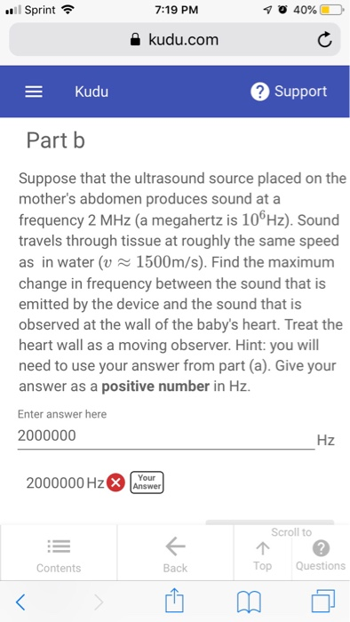 .11 Sprint令 7:19 PM a kudu.com Kudu 2 Support Part b Suppose that the ultrasound source placed on the mothers abdomen produces sound ata frequency 2 MHz (a megahertz is 106Hz). Sound travels through tissue at roughly the same speed as in water (v1500m/s). Find the maximum change in frequency between the sound that is emitted by the device and the sound that is observed at the wall of the babys heart. Treat the heart wall as a moving observer. Hint: you will need to use your answer from part (a). Give your answer as a positive number in Hz. Enter answer here 2000000 Hz 2000000 HzX nower Scroll to Contents Back Top Questions