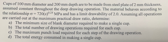 Cups of 100 mm diameter and 200 mm depth are to be made from steel plate of 2 mm thickness, assumed constant throughout the deep drawing operation. The material behaves according to the relationship ơ-720( )0.25 MPa and has a limit drawability of 2.0. Assuming all operations are carried out at the maximum practical draw ratio, determine: a) The minimum size of blank diameter required to make a single cup. b) The total number of drawing operations required for each cup. d) The total energy consumed in making a single cup.