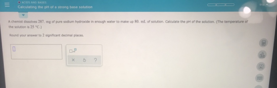 O ACIDS AND BASES Calculating the pH of a strong base solution A chemist dissolves 287. mg of pure sodium hydroxide in enough