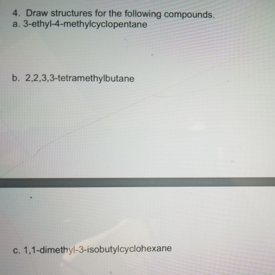 4. Draw structures for the following compounds. a. 3-ethyl-4-methylcyclopentane b. 2,2,3,3-tetramethylbutane c. 1,1-dimethyl-
