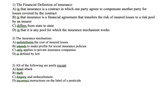 1) The Financial Definition of insurance: A) is that insurance is a contract in which one party agrees to compensate another party for losses covered by the contract BİS that insurance is a financial agreement that transfers the risk of insured losses to a risk pool by an insurer C) differs from state to state D) is that it is any pool for which the insurance mechanism works 2) The insurance mechanism: A) redistributes the cost of insured losses B) intends to make profits for social insurance policies C) only applies to private insurance companies D) is defined by law 2) All of the following are perils except A) beart attack B) tbeft C) forgery and embezzlement D) incortect instructions on the label of a pesticide