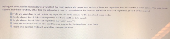 (e) Suggest some possible reasons (lurking variables) that could explain why people who eat lots of fruits and vegetables have lower rates of colon cancer. The experiment suggests that these variables, rather than the antioxidants, may be responsible for the observed benefits of fruits and vegetables. (Gelect all that apply) Fruits and vegetables do not contain any sugar and this could account for the bonefits of those foods ■ people who eat lots of fruits and vegetables may have healthier diets overall. GPeople who eat lots of fruits and vegetables may watch more TV. Fruits and vegetables contain riber and this could account for the benefits of those foods. @People who eat more fruits and vegetables may exercise more.