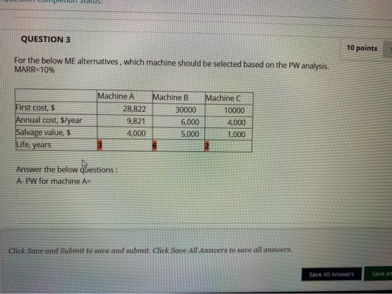QUESTION 3 10 points For the below Me alternatives, which machine should be selected based on the PW analysis. MARR=10% First