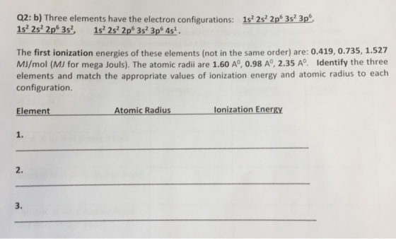 Q2: b) Three elements have the electron configurations: 1s 2s2 2p 3s 3p 1s2 2s2 2p6 3s2 1s2 2s2 2p6 3s 3p 4s. The first ionization energies of these elements (not in the same order) are: 0.419, 0.735, 1.527 MI/mol (MJ for mega Jouls). The atomic radii are 1.60 A°, 0.98 A°, 2.35 A°. Identify the three elements and match the appropriate values of ionization energy and atomic radius to each configuration Element Atomic Radius lonization Energy 1. 2. 3.
