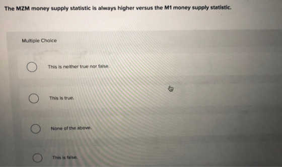 The MZM money supply statistic is always higher versus the M1 money supply statistic. Multiple Choice This is neither true no