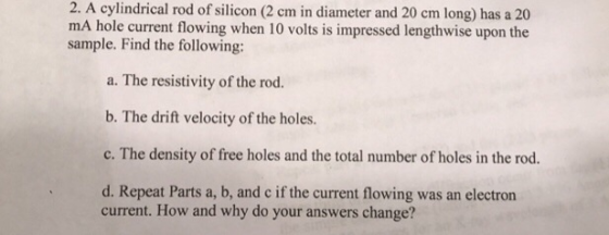 2. A cylindrical rod of silicon (2 cm in diameter and 20 cm long) has a 20 mA hole current flowing when 10 volts is impressed