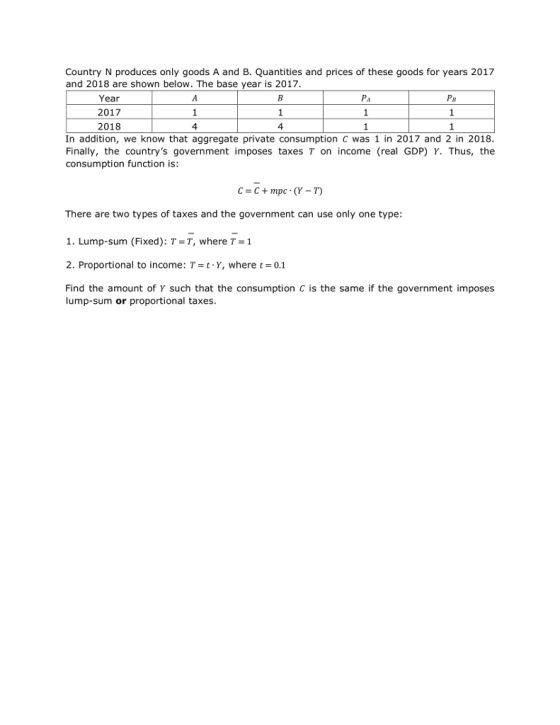 Country N produces only goods A and B. Quantities and prices of these goods for years 2017 and 2018 are shown below. The base year is 2017. Year 2017 2018 Pa 4 4 In addition, we know that aggregate private consumption c was 1 in 2017 and 2 in 2018 Finally, the countrys government imposes taxes T on income (real GDP) Y. Thus, the consumption function is: There are two types of taxes and the government can use only one type: 1. Lump-sum (Fixed): T=T, where τ= 1 2. Proportional to income: T= t, Y, where t=0.1 Find the amount of γ such that the consumption c is the same if the government imposes lump-sum or proportional taxes.