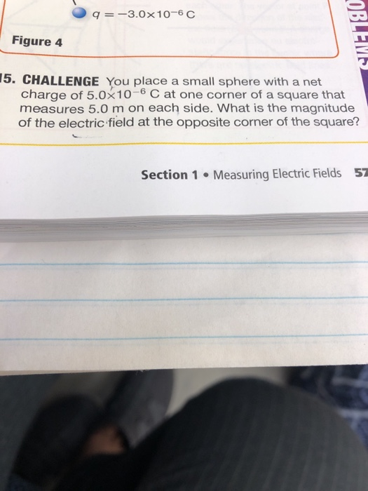 q 3.0 x 1 0-6 C Figure 4 15. CHALLENGE You place a small sphere with a net charge of 5.0x10-6 C at one corner of a square that measures 5.0 m on each side. What is the magnitude of the electric field at the opposite corner of the square? Section 1 Measuring Electric Fields 57