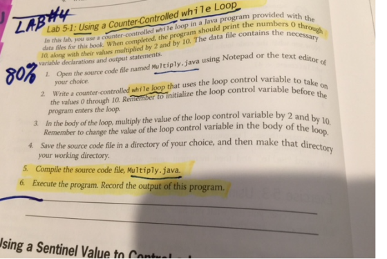 Loop Lab Using a counter controlled while pro with the In this 51: program should print th the necessary o throu data file contains in lab, you use a completed, the The data files this when d for 10 along their and output statements. Notepad or the text editor of variable declarations values 1. Open the code file med Multiply java using na source LAi your choice. loop that uses the loop variable to take 2 Write a counter-controlled while the loop control variable before the the values 0 through 10 Reme program enters the loop. variable by 2 and by 1 3 In the body of the loop multiply the value of the loop control the body of the op Remember to change the value of the loop control variable in file in a directory of your choice, and then make that directo your working directory. 5. Compile the source code file, Multiply. java. 6 Execute the program. Record the output of this program. sing a Sentinel Value tn