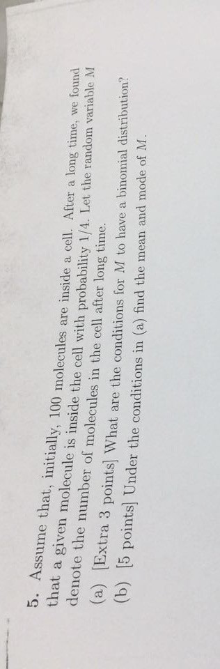 5. Assume initially, 100 molecules are inside a cell. After a long time, we found molecule is inside the cell with probability 1/4. Let the random variable M he number of molecules in the cell after long time. (a) [Extra 3 points] What are the conditions for M to have a binomial distribution? M (b) [5 points] Under the conditions in (a) find the mean and mode of