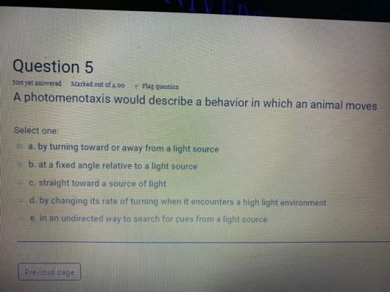 Question 5 Not yet answered Marked out of 4.00 Flag question A photomenotaxis would describe a behavior in which an animal mo