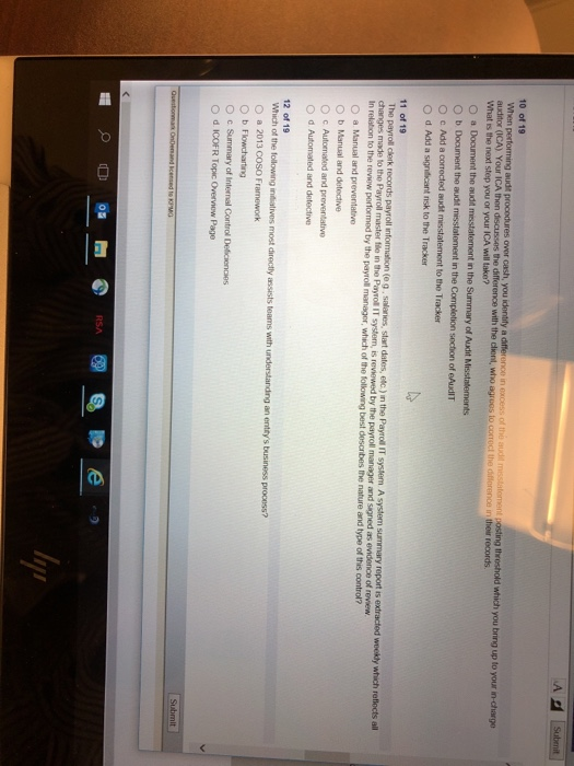 A왜 10 of 19 with the client, who agrees to correct the diflerence in their records audior (ICA) Your ICA then What is the next step you or your ICA will take? O a Document the audit misstatement in the Summary of Audit Misstatements O b Document the audit O c Add a corrected audit misstatement to the Tracker O d Add a signidicant risk to the Tracker t in the Completion secion of eAudIT 11 of 19 all of review to the Payroll master file in the Payro IT system, is n to the review by the by the payroll manager, which of the following best desonbes the nature and type of this control? O b Manual and detective O c Autormated and preventative O d Automated and detective 12 of 19 O a 2013 COSO Framework O b Flowcharting O c Summary of Internal Control Deficiencies O d ICOFR Topic Overview Page