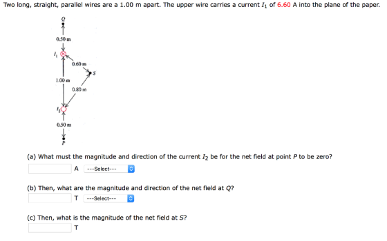 Two long, straight, parallel wires are a 1.00 m apart. The upper wire carries a current I1 of 6.60 A into the plane of the paper. 0.50 m 0.60 m 1.00 m 0.80 m 0.50 m (a) What must the magnitude and direction of the current 12 be for the net field at point P to be zero? A --Select (b) Then, what are the magnitude and direction of the net field at Q? T Select (c) Then, what is the magnitude of the net field at S?