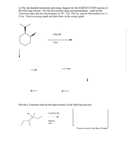 (e) Provide detailed mechunism and eey diagrum for the SUBSTITUTION reuxtion of the following reaction Provide ron states und intermediales. Label al the Transition states and the Intermediates as TS1, TS2, TS3 ctc and the Intermediates as 12 cte Draw an cnergy graph and label them on the energy graph, CI CHOH heat Provide a Transition state for the major pruduct of the following reation. NnCH.CH Eliano Transition state for the Major Producr