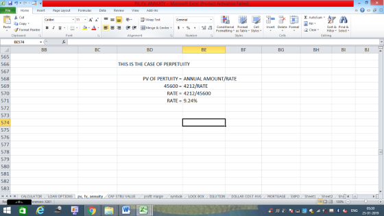 Home nert Page Layout Formulas Data Review View dd-Ins Cut Σ AutoSum General ta copy ▼ B า 프 . Ej-,, Δ. ーー 逻狸函Merge & Center. $, % , 弼,8 C Paste Conditional Format CeInsert Delete Format Formatting as Table Styles2 Clear Sort &Find & Format Painter Clipboard Font Alignment Number Styles Cells Edting BE574 BC BD BE BF BG BH BI BJ 565 566 567 568 569 570 571 572 573 574 575 576 577 578 579 580 581 582 583 44M C THIS IS THE CASE OF PERPETUITY PV OF PERTU ITY = ANNUAL AMOUNT/RATE 45600 4212/RATE RATE 4212/45600 RATE= 9.24% CALCULATOR LOAN OP TIONS pv, fv, annuity CAP STRU VALUE BOX DILUTION DOLLAR COST AVGMORTGAGE EXPO SheetiSheet2Shl rences: x261 福 130% 05:30 25-01-2019