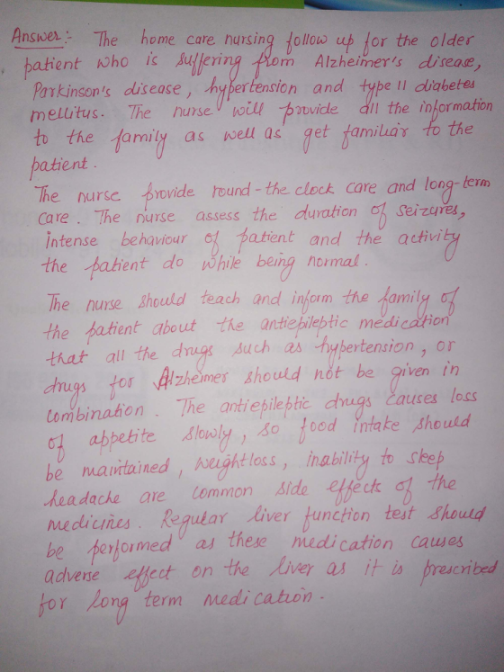 Answer The home care nursing follolo u for the older m Alzheimers disease , batient who is Aulleri Parkinsons dlisease, Aypertension and type Il diabete melutus. The nunseoil pide dit the informaton to the family as well as get familua to the atient The nurse rovide hound the clock care and long tern care. The nurse assess the duration h sei zeres intense behaviouratent and the activi ent do while being hormal The nurse Shold teach and infom the amily o the batient about the anthepiebtic medi cation that alil the dgs Auch as bybertension, or dugs tor Aheimes should not be given in combination . The antiepileptic dnīgs.causes loss 0 abpetite lowly, so food intake should be maintained!んught loss, inability to sleep headache are Common aide etfe the mediues Regular liver unction test sho Herloi med as t es hese medication au advevte effect on the Aver as it io presceribed for Long ter ect on the liver as it i cyibed rm medi cation