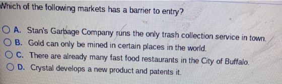 Which of the following markets has a barrier to entry? O A. Stans Garbage Company runs the only trash collection service in town. O B. Gold can only be mined in certain places in the world. ° C. There are already many fast food restaurants in the City of Buffalo. O D. Crystal develops a new product and patents it.