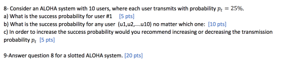 8- Consider an ALOHA system with 10 users, where each user transmits with probability Pt = 25%. a) What is the success probab