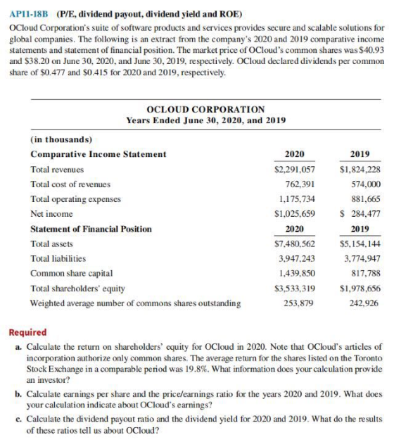 AP11-18B (P/E, dividend payout, dividend yield and ROE) OCloud Corporations suite of software products and services provides secure and scalable solutions for global companies. The following is an extract from the companys 2020 and 2019 comparative income statements and statement of financial position. The market price of OClouds common shares was $40.93 and $38.20 on June 30, 2020, and June 30, 2019, respectively. OCloud declared dividends per common share of $0.477 and $0.415 for 2020 and 2019, respectively OCLOUD CORPORATION Years Ended June 30, 2020, and 2019 (in thousands) Comparative Income Statement Total revenues Total cost of revenues Total operating expenses Net income Statement of Financial Positionn Total assets Total liabilities Common share capital Total shareholders equity Weighted average number of commons shares outstanding 2020 2019 $1,824,228 574,000 881,665 S 284,477 $2,291,057 762,391 1,175,734 $1,025,659 2020 $7.480.562 3,947.243 1,439.850 $3,533,319 2019 $5,154.144 3.774.947 817,788 $1,978,656 242,926 253,879 Required a. Calculate the return on shareholders equity for OCloud in 2020. Note that OClouds articles of incorporation authorize only common shares. The average return for the shares listed on the Toronto Stock Exchange in a comparable period was 19.8%. What information does your calculation provide an investor? b. Calculate earnings per share and the price/earnings ratio for the years 2020 and 2019. What does your calculation indicate about OClouds earnings? c. Calculate the dividend payout ratio and the dividend yield for 2020 and 2019. What do the results ratico of these ratios tell us about OCloud?