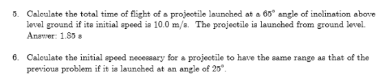5. Caloulate the total time of flight of a projeotile launched at a 65 angle of inclination above level ground if ita initial apeed ia 10.0 m/a. The projectile ia launched from ground level. Anawer: 1.85 a 6. Calculate the initial apeed neceaaary for a projectile to have the aame range aa that of the previoua problem if it ia launched at an angle of 25