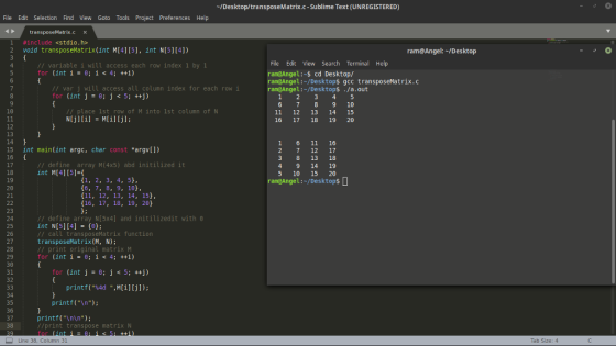 -/Desktop/transposeMatrix.c -Sublime Text (UNREGISTERED) File Edit Selection Find View Goto Tools Project Preferences Help #include «stdio.h 2 void transposeMatrix(int M[4][5], int N[5][4]) ram@Angel:-/Desktop File Edit View Search Terminal Help I variable i wilt access each row index 1 by1 for (inti-e; i<4; ++i) ram@Angel:-s cd Desktop/ I var j will access all column index for each row i for (int j ; j <5; ++j) ram@Angel:-/Desktop$ gcc transposeMatrix.c ram@Angel:~/Desktop$ ./a.out 1 2 345 9 10 11 12 13 14 15 16 17 18 19 20 10 place 1st row of M into 1st column of N 12 13 14 15 int main(int argc, char const *argv[l) 16 1 6 11 16 2 7 12 17 8 13 18 9 14 19 5 10 15 20 ramGAngel:-/Desktops /define array M(4x5) abd initilized it int M[41[51- 18 19 20 1, 2, 3, 4, 5) (6, 7, 8, 9, 10), (11, 12, 13, 14, 15, 16, 17, 18, 19, 20 t: 23 24 25 26 27 28 // define array N[5x4] and initilizedit with θ int N[5][4] -(0) call transposeMatrix function transposeMatrix(M, N); // print original matrix м for (inti-e; i<4; ++i) 30 31 32 for (int j-e;j <5;++j) printf(%4d ,M[i][j]); 34 35 36 printf (\n); printf(In\n); //print transpose matrix N 38 Line 38, Column 31 Tab Size: 4