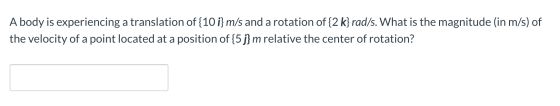 A body is experiencing a translation of {10 i} m/s and a rotation of {2 k} rad/s. What is the magnitude (in m/s) of the veloc