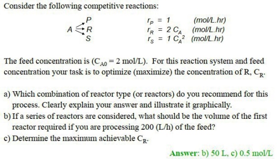Consider the following competitive reactions: p1 (mol/L.hr) R2 CA(mol/L.hr) S1 CA2 (mol/L.hr) A0 concentration your task is to optimize (maximize) the concentration of R, CR a) Which combination of reactor type (or reactors) do you recommend for this process. Clearly explain your answer and illustrate it graphically b) If a series of reactors are considered, what should be the volume of the first reactor required if you are processing 200 (L/h) of the feed? c) Determine the maximum achievable C? Answer: b) 50 L, c) 0.5 mo/L