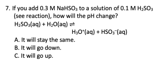 7. If you add 0.3 M NaHSO3 to a solution of 0.1 M H2SO3 (see reaction), how will the pH change? H2SO3(aq) + H2O(aq) = H30+(aq