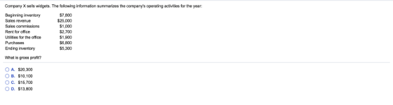 Company X sells widgets. The following information summarizes the companys operating activities for the year: Beginning inventory Sales revenue Sales commissions Rent for office Utilities for the office Purchases Ending inventory $7,800 $25,000 $1,000 S2,700 S1,900 $6,800 S5,300 What is gross profit? OA. $20,300 O B. S10,100 O C. $15,700 O D. $13,800