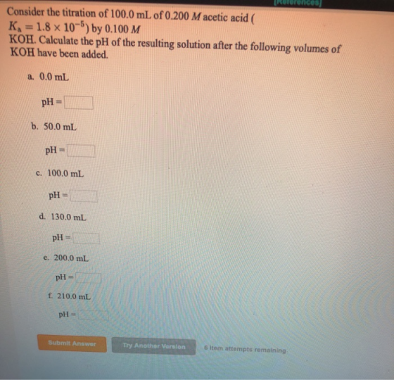 Rolerences Consider the titration of 100.0 mL of 0.200 M acetic acid K = 1.8 x 10-5) by 0.100 M KOH. Calculate the pH of the