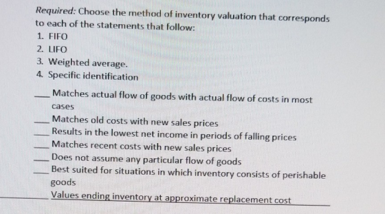 Required: Choose the method of inventory valuation that corresponds to each of the statements that follow: 1. FIFO 2. LIFO 3.