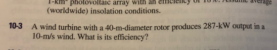I-km photovoltaic array with an emelency o (worldwide) insolation conditions. averag 10-3 A wind turbine with a 40-m-diameter rotor produces 287-kW output in a 10-m/s wind. What is its efficiency?